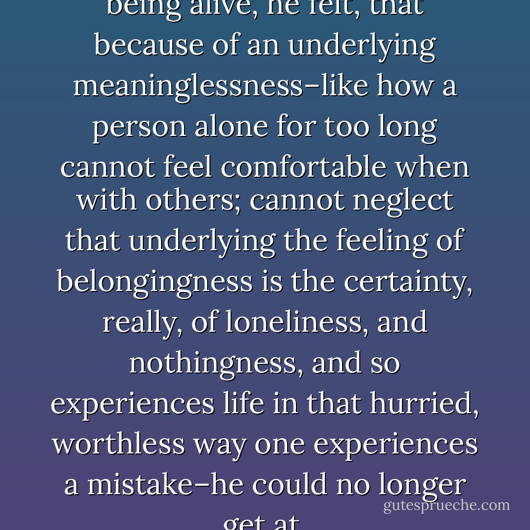 There was an enjoyment to being alive, he felt, that because of an underlying meaninglessness–like how a person alone for too long cannot feel comfortable when with others; cannot neglect that underlying the feeling of belongingness is the certainty, really, of loneliness, and nothingness, and so experiences life in that hurried, worthless way one experiences a mistake–he could no longer get at. - Tao Lin