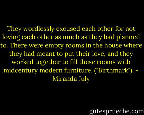 They wordlessly excused each other for not loving each other as much as they had planned to. There were empty rooms in the house where they had meant to put their love, and they worked together to fill these rooms with midcentury modern furniture. ("Birthmark"). - Miranda July