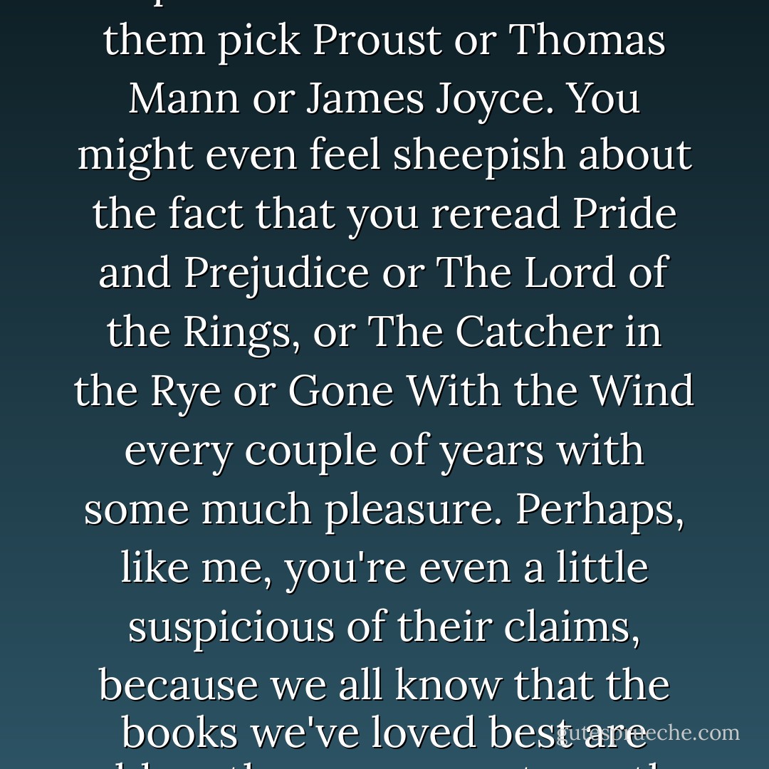 If you've ever read one of those articles that asks notable people to list their favorite books, you may have been impressed or daunted to see them pick Proust or Thomas Mann or James Joyce. You might even feel sheepish about the fact that you reread Pride and Prejudice or The Lord of the Rings, or The Catcher in the Rye or Gone With the Wind every couple of years with some much pleasure. Perhaps, like me, you're even a little suspicious of their claims, because we all know that the books we've loved best are seldom the ones we esteem the most highly - or the ones we'd most like other people to think we read over and over again. - Laura Miller