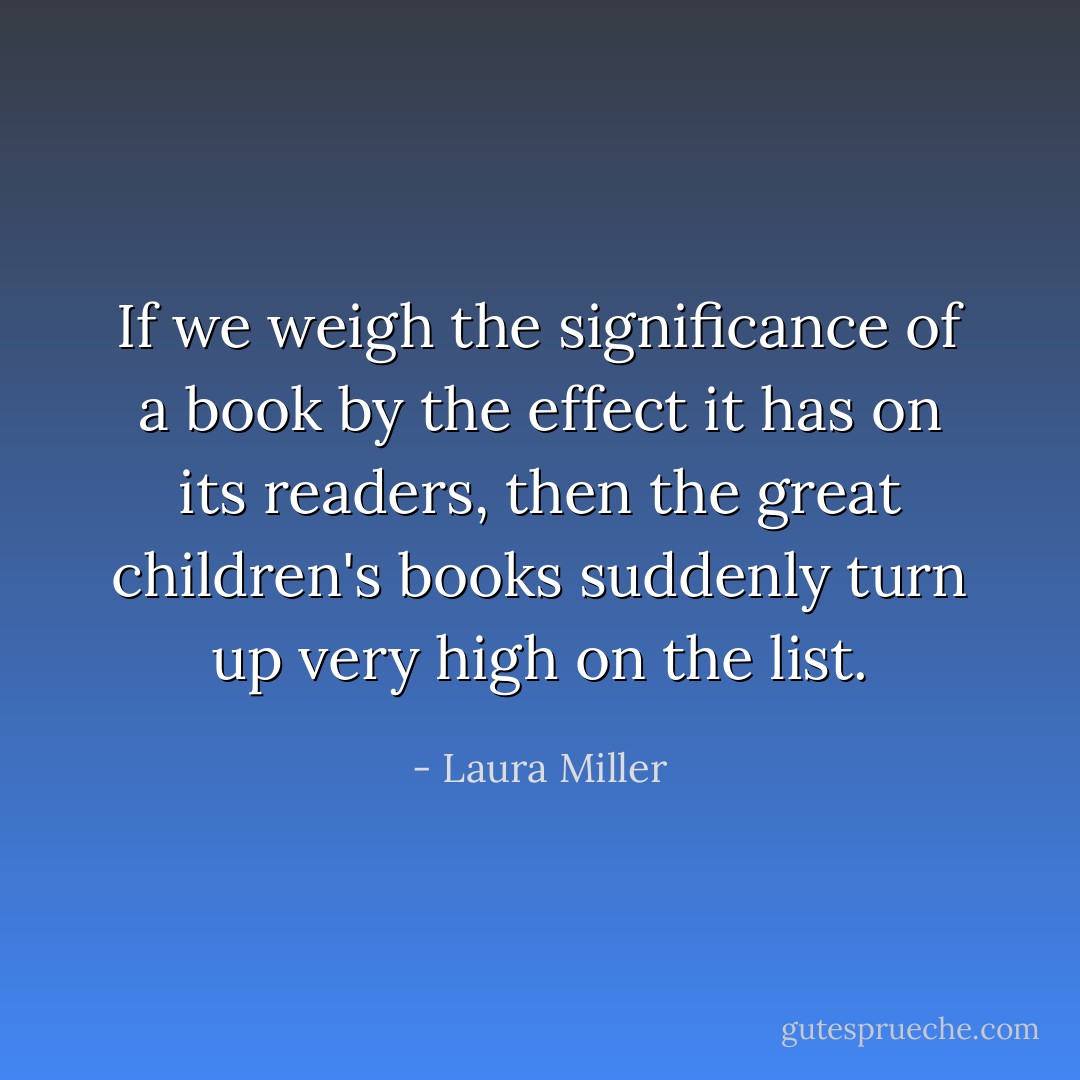 If we weigh the significance of a book by the effect it has on its readers, then the great children's books suddenly turn up very high on the list. - Laura Miller