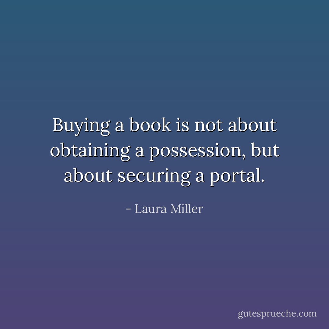 Buying a book is not about obtaining a possession, but about securing a portal. - Laura Miller