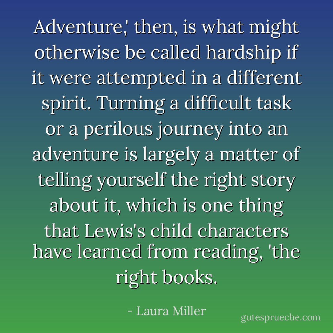 Adventure,' then, is what might otherwise be called hardship if it were attempted in a different spirit. Turning a difficult task or a perilous journey into an adventure is largely a matter of telling yourself the right story about it, which is one thing that Lewis's child characters have learned from reading, 'the right books. - Laura Miller