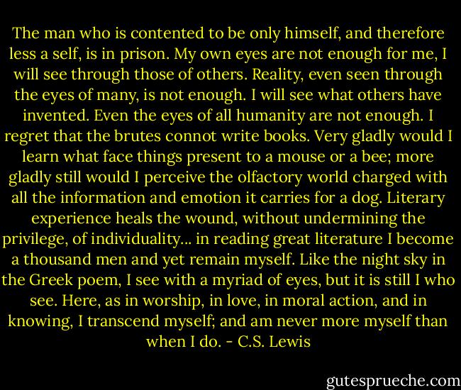 The man who is contented to be only himself, and therefore less a self, is in prison. My own eyes are not enough for me, I will see through those of others. Reality, even seen through the eyes of many, is not enough. I will see what others have invented. Even the eyes of all humanity are not enough. I regret that the brutes connot write books. Very gladly would I learn what face things present to a mouse or a bee; more gladly still would I perceive the olfactory world charged with all the information and emotion it carries for a dog. Literary experience heals the wound, without undermining the privilege, of individuality... in reading great literature I become a thousand men and yet remain myself. Like the night sky in the Greek poem, I see with a myriad of eyes, but it is still I who see. Here, as in worship, in love, in moral action, and in knowing, I transcend myself; and am never more myself than when I do. - C.S. Lewis