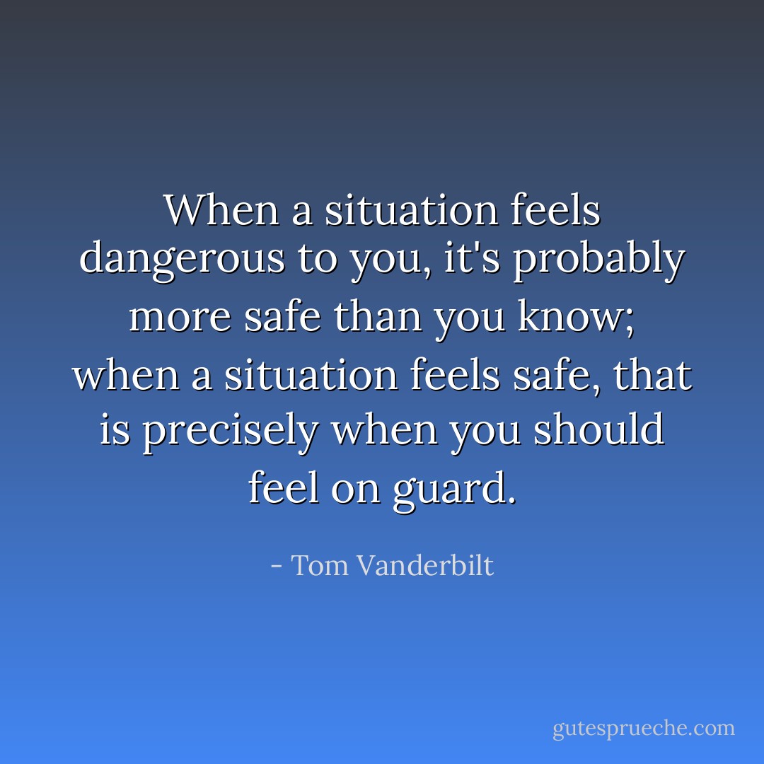 When a situation feels dangerous to you, it's probably more safe than you know; when a situation feels safe, that is precisely when you should feel on guard. - Tom Vanderbilt