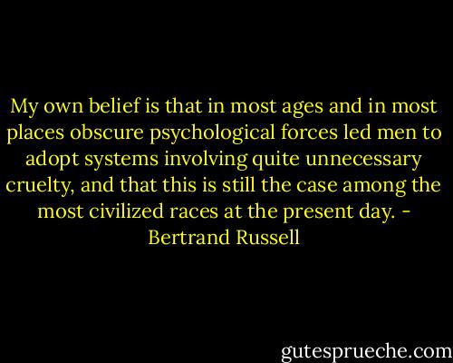 My own belief is that in most ages and in most places obscure psychological forces led men to adopt systems involving quite unnecessary cruelty, and that this is still the case among the most civilized races at the present day. - Bertrand Russell