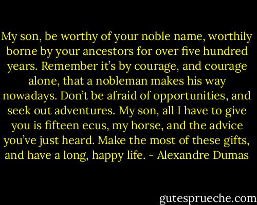 My son, be worthy of your noble name, worthily borne by your ancestors for over five hundred years. Remember it’s by courage, and courage alone, that a nobleman makes his way nowadays. Don’t be afraid of opportunities, and seek out adventures. My son, all I have to give you is fifteen ecus, my horse, and the advice you’ve just heard. Make the most of these gifts, and have a long, happy life. - Alexandre Dumas