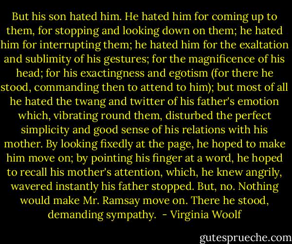But his son hated him. He hated him for coming up to them, for stopping and looking down on them; he hated him for interrupting them; he hated him for the exaltation and sublimity of his gestures; for the magnificence of his head; for his exactingness and egotism (for there he stood, commanding then to attend to him); but most of all he hated the twang and twitter of his father's emotion which, vibrating round them, disturbed the perfect simplicity and good sense of his relations with his mother. By looking fixedly at the page, he hoped to make him move on; by pointing his finger at a word, he hoped to recall his mother's attention, which, he knew angrily, wavered instantly his father stopped. But, no. Nothing would make Mr. Ramsay move on. There he stood, demanding sympathy.  - Virginia Woolf