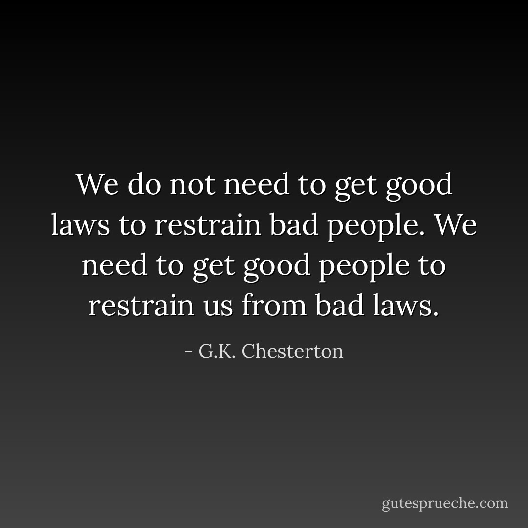 We do not need to get good laws to restrain bad people. We need to get good people to restrain us from bad laws. - G.K. Chesterton