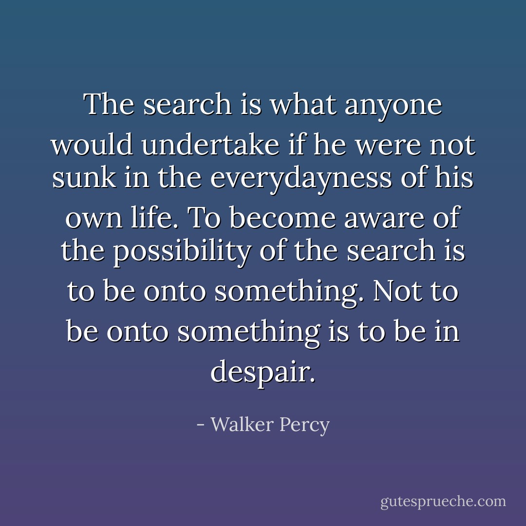 The search is what anyone would undertake if he were not sunk in the everydayness of his own life. To become aware of the possibility of the search is to be onto something. Not to be onto something is to be in despair. - Walker Percy