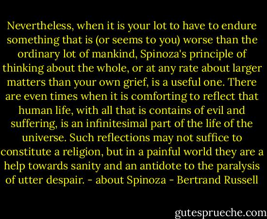 Nevertheless, when it is your lot to have to endure something that is (or seems to you) worse than the ordinary lot of mankind, Spinoza's principle of thinking about the whole, or at any rate about larger matters than your own grief, is a useful one. There are even times when it is comforting to reflect that human life, with all that is contains of evil and suffering, is an infinitesimal part of the life of the universe. Such reflections may not suffice to constitute a religion, but in a painful world they are a help towards sanity and an antidote to the paralysis of utter despair. - about Spinoza - Bertrand Russell