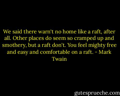 We said there warn't no home like a raft, after all. Other places do seem so cramped up and smothery, but a raft don't. You feel mighty free and easy and comfortable on a raft. - Mark Twain