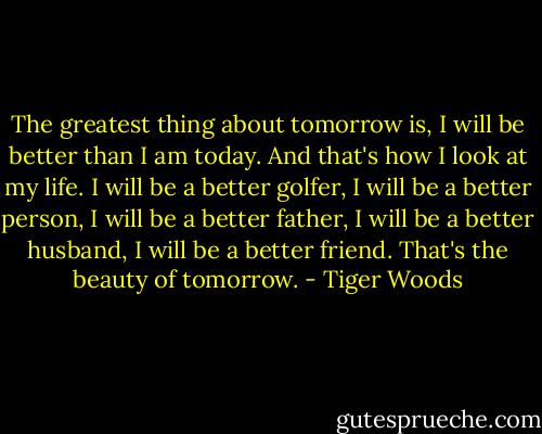 The greatest thing about tomorrow is, I will be better than I am today. And that's how I look at my life. I will be a better golfer, I will be a better person, I will be a better father, I will be a better husband, I will be a better friend. That's the beauty of tomorrow. - Tiger Woods
