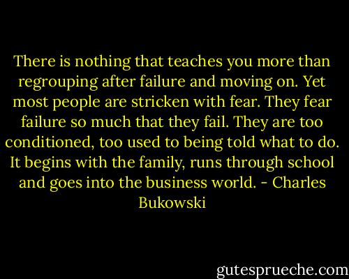 There is nothing that teaches you more than regrouping<br />after failure and moving on. Yet most people are stricken with<br />fear. They fear failure so much that they fail. They are too<br />conditioned, too used to being told what to do. It begins with<br />the family, runs through school and goes into the business<br />world. - Charles Bukowski