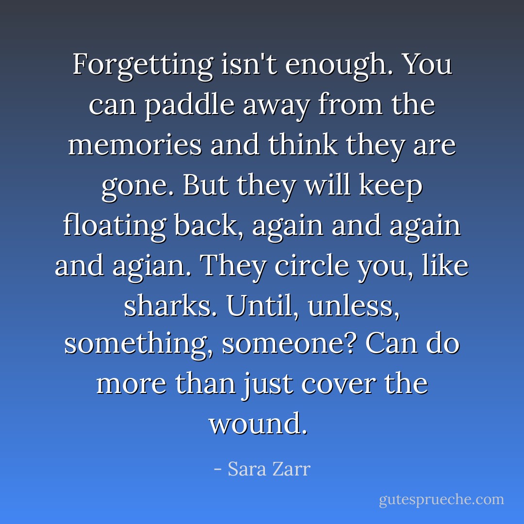 Forgetting isn't enough. You can paddle away from the memories and think they are gone. But they will keep floating back, again and again and agian. They circle you, like sharks. Until, unless, something, someone? Can do more than just cover the wound.  - Sara Zarr