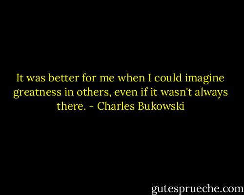 It was better for me when I could imagine greatness in others, even if it wasn't always there. - Charles Bukowski