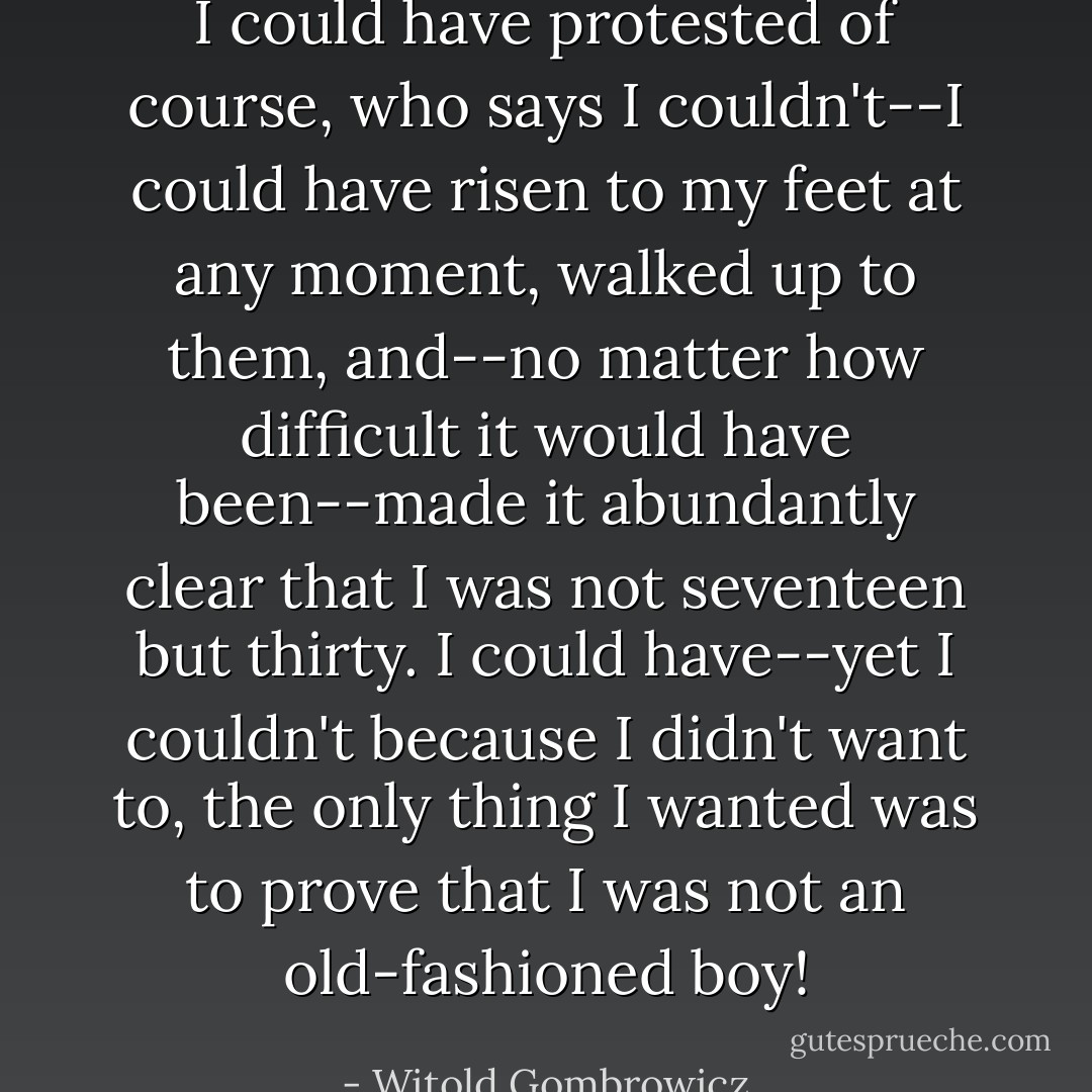 I could have protested of course, who says I couldn't--I could have risen to my feet at any moment, walked up to them, and--no matter how difficult it would have been--made it abundantly clear that I was not seventeen but thirty. I could have--yet I couldn't because I didn't want to, the only thing I wanted was to prove that I was not an old-fashioned boy! - Witold Gombrowicz