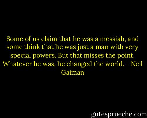 Some of us claim that he was a messiah, and some think that he was just a man with very special powers. But that misses the point. Whatever he was, he changed the world. - Neil Gaiman
