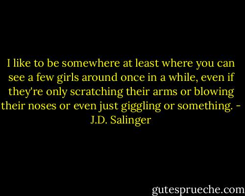 I like to be somewhere at least where you can see a few girls around once in a while, even if they're only scratching their arms or blowing their noses or even just giggling or something. - J.D. Salinger