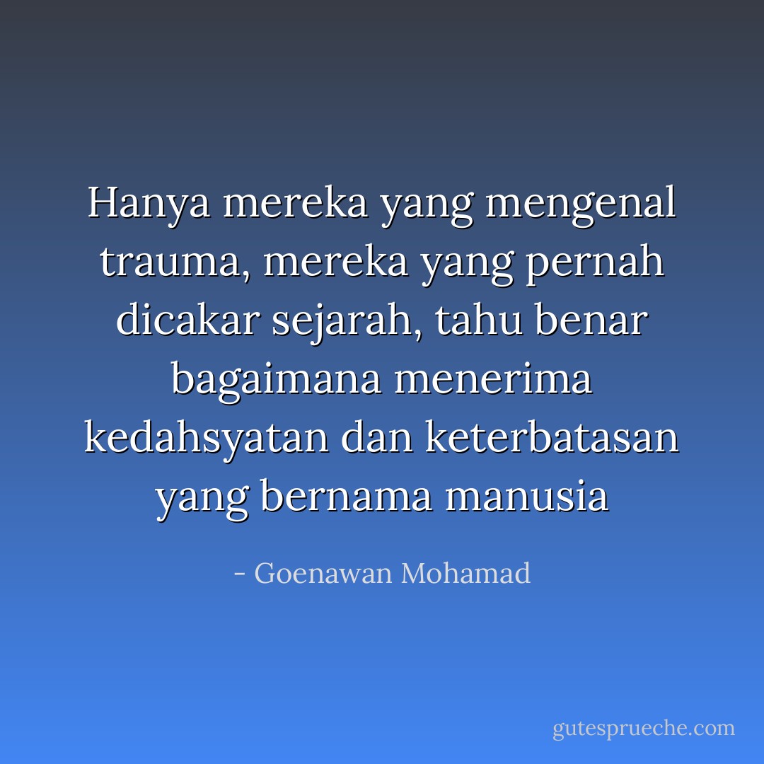 Hanya mereka yang mengenal trauma, mereka yang pernah dicakar sejarah, tahu benar bagaimana menerima kedahsyatan dan keterbatasan yang bernama manusia - Goenawan Mohamad