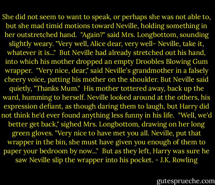 She did not seem to want to speak, or perhaps she was not able to, but she mad timid motions toward Neville, holding something in her outstretched hand. <br />"Again?" said Mrs. Longbottom, sounding slightly weary. "Very well, Alice dear, very well- Neville, take it, whatever it is..." <br />But Neville had already stretched out his hand, into which his mother dropped an empty Droobles Blowing Gum wrapper. <br />"Very nice, dear," said Neville's grandmother in a falsely cheery voice, patting his mother on the shoulder. But Neville said quietly, "Thanks Mum." <br />His mother tottered away, back up the ward, humming to herself. Neville looked around at the others, his expression defiant, as though daring them to laugh, but Harry did not think he'd ever found anything less funny in his life. <br />"Well, we'd better get back," sighed Mrs. Longbottom, drawing on her long green gloves. "Very nice to have met you all. Neville, put that wrapper in the bin, she must have given you enough of them to paper your bedroom by now..." <br />But as they left, Harry was sure he saw Neville slip the wrapper into his pocket. - J.K. Rowling
