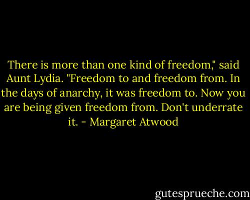 There is more than one kind of freedom," said Aunt Lydia. "Freedom to and freedom from. In the days of anarchy, it was freedom to. Now you are being given freedom from. Don't underrate it. - Margaret Atwood
