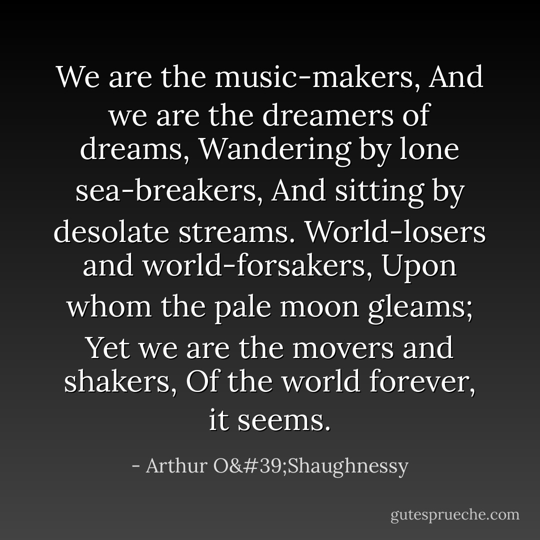 We are the music-makers,<br />And we are the dreamers of dreams,<br />Wandering by lone sea-breakers,<br />And sitting by desolate streams.<br />World-losers and world-forsakers,<br />Upon whom the pale moon gleams;<br />Yet we are the movers and shakers,<br />Of the world forever, it seems. - Arthur O'Shaughnessy