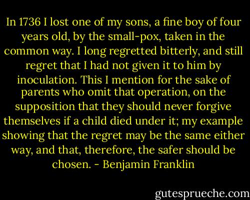 In 1736 I lost one of my sons, a fine boy of four years old, by the small-pox, taken in the common way. I long regretted bitterly, and still regret that I had not given it to him by inoculation. This I mention for the sake of parents who omit that operation, on the supposition that they should never forgive themselves if a child died under it; my example showing that the regret may be the same either way, and that, therefore, the safer should be chosen. - Benjamin Franklin