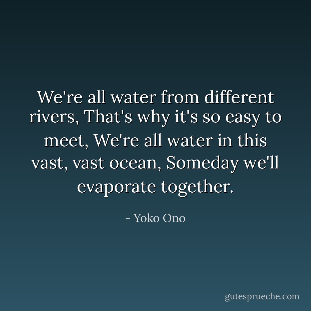 We're all water from different rivers,<br />That's why it's so easy to meet,<br />We're all water in this vast, vast ocean,<br />Someday we'll evaporate together. - Yoko Ono