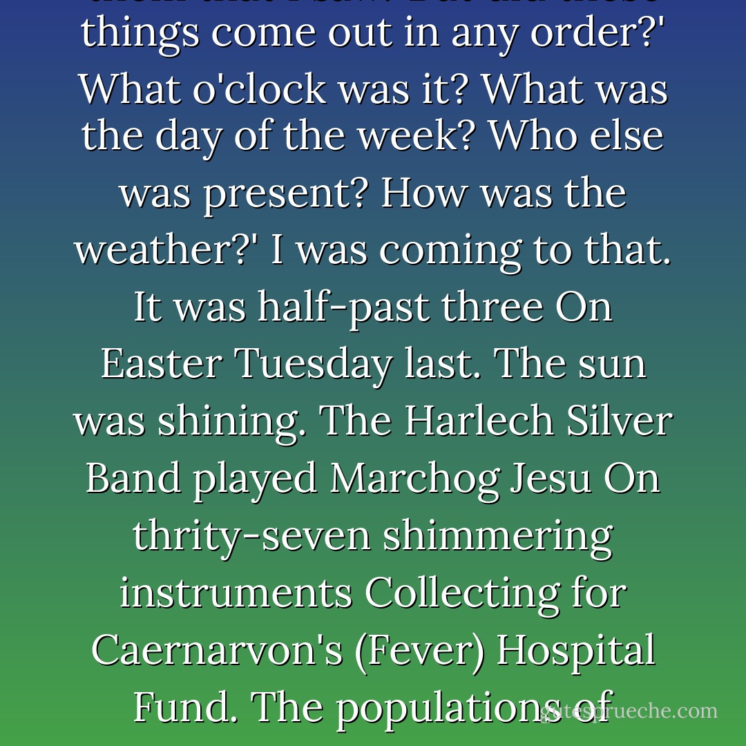 Welsh Incident<br /> <br /> 	 'But that was nothing to what things came out<br />From the sea-caves of Criccieth yonder.'<br />What were they? Mermaids? dragons? ghosts?'<br />Nothing at all of any things like that.'<br />What were they, then?'<br /> 'All sorts of queer things,<br />Things never seen or heard or written about,<br />Very strange, un-Welsh, utterly peculiar<br />Things. Oh, solid enough they seemed to touch,<br />Had anyone dared it. Marvellous creation,<br />All various shapes and sizes, and no sizes,<br />All new, each perfectly unlike his neighbour,<br />Though all came moving slowly out together.'<br />Describe just one of them.'<br /> 'I am unable.'<br />What were their colours?'<br /> 'Mostly nameless colours,<br />Colours you'd like to see; but one was puce<br />Or perhaps more like crimson, but not purplish.<br />Some had no colour.'<br /> 'Tell me, had they legs?'<br />Not a leg or foot among them that I saw.'<br />But did these things come out in any order?'<br />What o'clock was it? What was the day of the week?<br />Who else was present? How was the weather?'<br />I was coming to that. It was half-past three<br />On Easter Tuesday last. The sun was shining.<br />The Harlech Silver Band played Marchog Jesu<br />On thrity-seven shimmering instruments<br />Collecting for Caernarvon's (Fever) Hospital Fund.<br />The populations of Pwllheli, Criccieth,<br />Portmadoc, Borth, Tremadoc, Penrhyndeudraeth,<br />Were all assembled. Criccieth's mayor addressed them<br />First in good Welsh and then in fluent English,<br />Twisting his fingers in his chain of office,<br />Welcoming the things. They came out on the sand,<br />Not keeping time to the band, moving seaward<br />Silently at a snail's pace. But at last<br />The most odd, indescribable thing of all<br />Which hardly one man there could see for wonder<br />Did something recognizably a something.'<br />Well, what?'<br /> 'It made a noise.'<br /> 'A frightening noise?'<br />No, no.'<br /> 'A musical noise? A noise of scuffling?'<br />No, but a very loud, respectable noise ---<br />Like groaning to oneself on Sunday morning<br />In Chapel, close before the second psalm.'<br />What did the mayor do?'<br /> 'I was coming to that. - Robert Graves