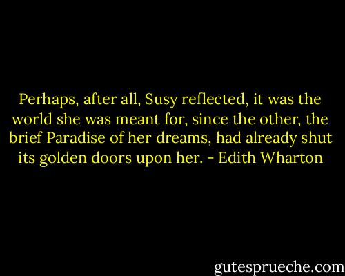 Perhaps, after all, Susy reflected, it was the world she was meant for, since the other, the brief Paradise of her dreams, had already shut its golden doors upon her. - Edith Wharton