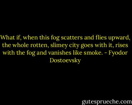What if, when this fog scatters and flies upward, the whole rotten, slimey<br />city goes with it, rises with the fog and vanishes like smoke. - Fyodor Dostoevsky