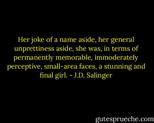 Her joke of a name aside, her general unprettiness aside, she was, in terms of permanently memorable, immoderately perceptive, small-area faces, a stunning and final girl. - J.D. Salinger