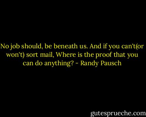 No job should, be beneath us. And if you can't(or won't) sort mail, Where is the proof that you can do anything? - Randy Pausch