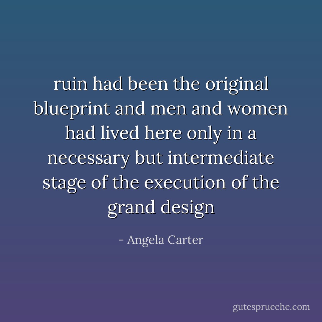 ruin had been the original blueprint and men and women had lived here only in a necessary but intermediate stage of the execution of the grand design - Angela Carter