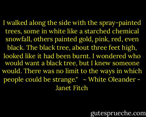 I walked along the side with the spray-painted trees, some in white like a starched chemical snowfall, others painted gold, pink, red, even black. The black tree, about three feet high, looked like it had been burnt. I wondered who would want a black tree, but I knew someone would. There was no limit to the ways in which people could be strange." <br /><br />~ White Oleander - Janet Fitch