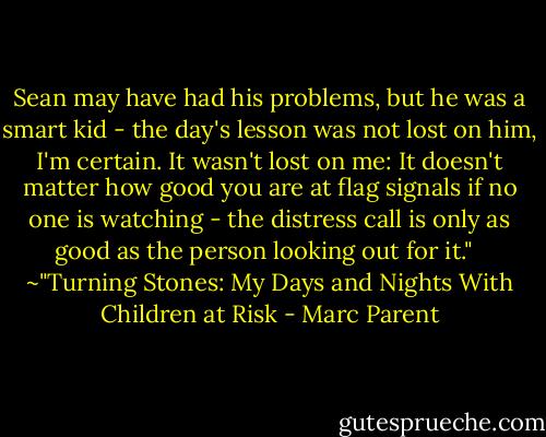 Sean may have had his problems, but he was a smart kid - the day's lesson was not lost on him, I'm certain. It wasn't lost on me: It doesn't matter how good you are at flag signals if no one is watching - the distress call is only as good as the person looking out for it." <br /><br />~"Turning Stones: My Days and Nights With Children at Risk - Marc Parent