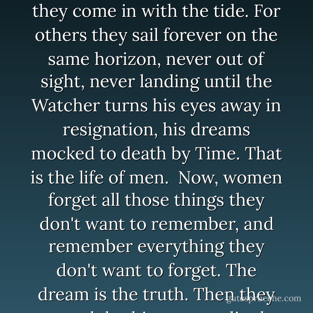 Ships at a distance have every man's wish on board. For some they come in with the tide. For others they sail forever on the same horizon, never out of sight, never landing until the Watcher turns his eyes away in resignation, his dreams mocked to death by Time. That is the life of men.<br /><br />Now, women forget all those things they don't want to remember, and remember everything they don't want to forget. The dream is the truth. Then they act and do things accordingly. - Zora Neale Hurston