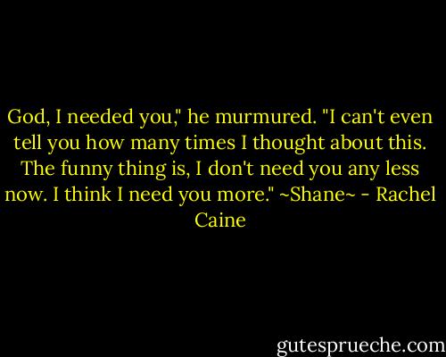 God, I needed you," he murmured. "I can't even tell you how many times I thought about this. The funny thing is, I don't need you any less now. I think I need you more."<br />~Shane~ - Rachel Caine