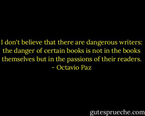 I don't believe that there are dangerous writers: the danger of certain books is not in the books themselves but in the passions of their readers. - Octavio Paz