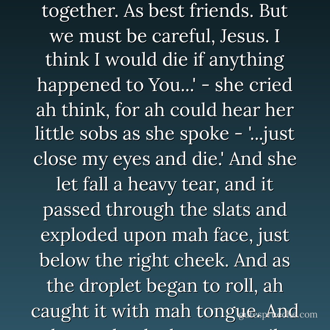 And I know why our friendship must be kept a secret. Or they will kill You like they killed You in the Bible. And then we could not be together. If not for them we would live in this valley together. As best friends. But we must be careful, Jesus. I think I would die if anything happened to You...' - she cried ah think, for ah could hear her little sobs as she spoke - '...just close my eyes and die.' And she let fall a heavy tear, and it passed through the slats and exploded upon mah face, just below the right cheek. And as the droplet began to roll, ah caught it with mah tongue. And ah was shocked momentarily by that tear's sweetness, having known them only as bitter things - only bitter things - always bitter things. - Nick Cave