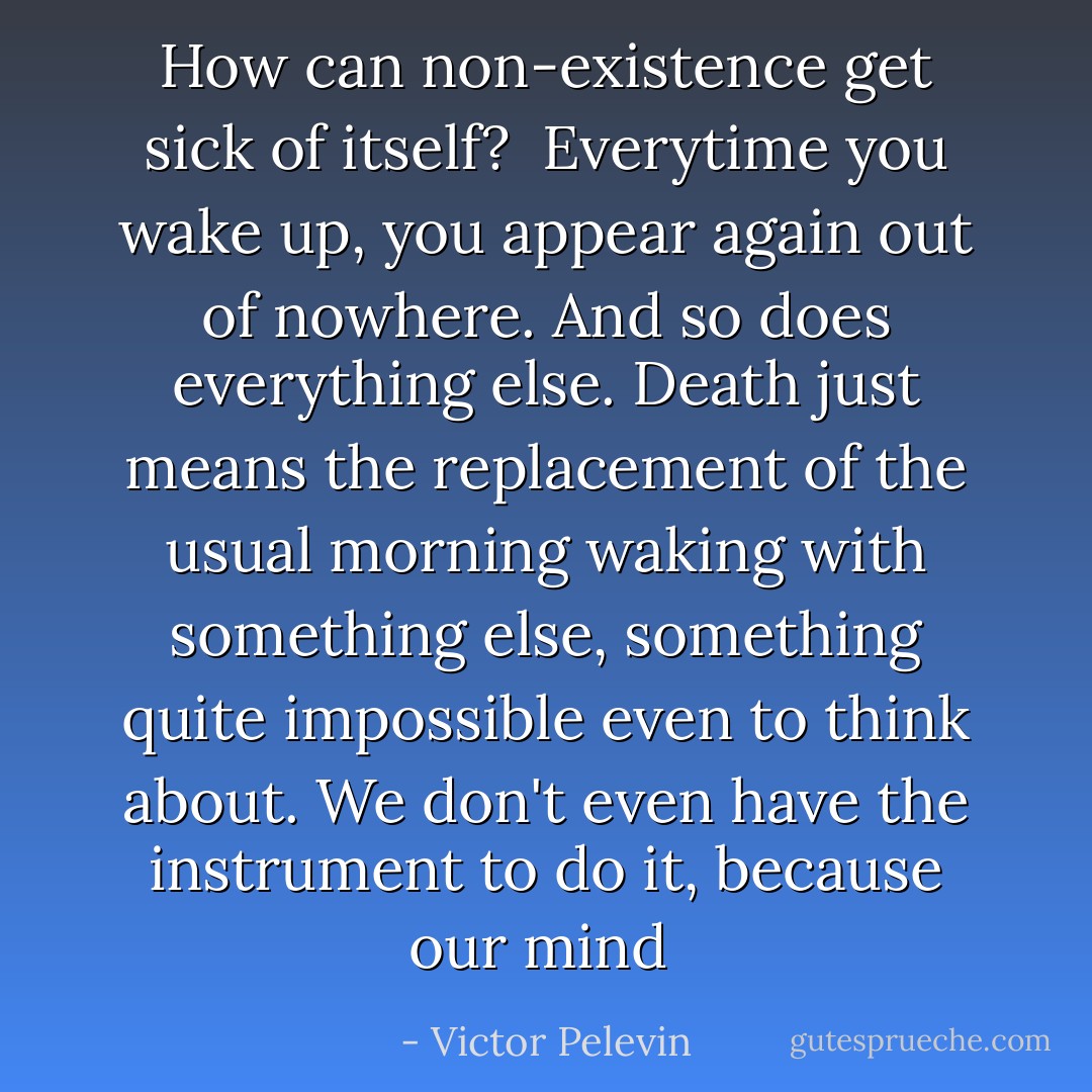 How can non-existence get sick of itself?<br /><br />Everytime you wake up, you appear again out of nowhere. And so does everything else. Death just means the replacement of the usual morning waking with something else, something quite impossible even to think about. We don't even have the instrument to do it, because our mind  - Victor Pelevin