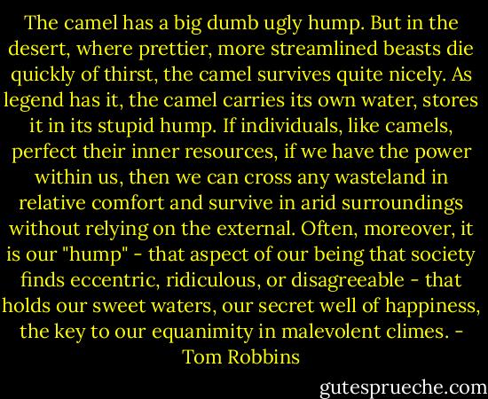 The camel has a big dumb ugly hump. But in the desert, where prettier, more streamlined beasts die quickly of thirst, the camel survives quite nicely. As legend has it, the camel carries its own water, stores it in its stupid hump. If individuals, like camels, perfect their inner resources, if we have the power within us, then we can cross any wasteland in relative comfort and survive in arid surroundings without relying on the external. Often, moreover, it is our "hump" - that aspect of our being that society finds eccentric, ridiculous, or disagreeable - that holds our sweet waters, our secret well of happiness, the key to our equanimity in malevolent climes. - Tom Robbins