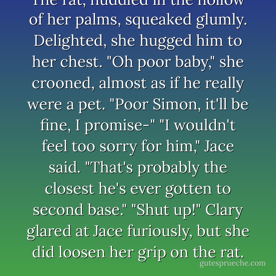 The rat, huddled in the hollow of her palms, squeaked glumly. Delighted, she hugged him to her chest. "Oh poor baby," she crooned, almost as if he really were a pet. "Poor Simon, it'll be fine, I promise-"<br />"I wouldn't feel too sorry for him," Jace said. "That's probably the closest he's ever gotten to second base."<br />"Shut <i>up</i>!" Clary glared at Jace furiously, but she did loosen her grip on the rat. - Cassandra Clare