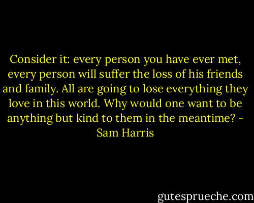 Consider it: every person you have ever met, every person will suffer the loss of his friends and family. All are going to lose everything they love in this world. Why would one want to be anything but kind to them in the meantime? - Sam Harris