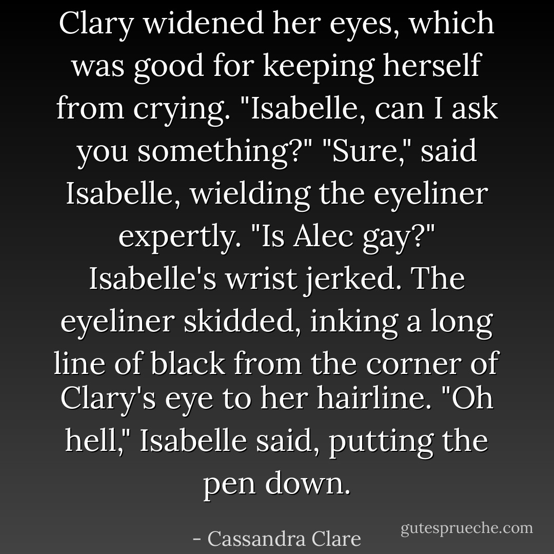 Clary widened her eyes, which was good for keeping herself from crying. "Isabelle, can I ask you something?"<br />"Sure," said Isabelle, wielding the eyeliner expertly.<br />"Is Alec gay?"<br />Isabelle's wrist jerked. The eyeliner skidded, inking a long line of black from the corner of Clary's eye to her hairline. "Oh hell," Isabelle said, putting the pen down. - Cassandra Clare