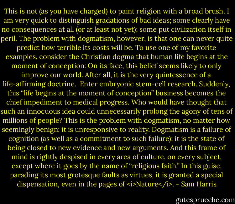 This is not (as you have charged) to paint religion with a broad brush. I am very quick to distinguish gradations of bad ideas; some clearly have no consequences at all (or at least not yet); some put civilization itself in peril. The problem with dogmatism, however, is that one can never quite predict how terrible its costs will be. To use one of my favorite examples, consider the Christian dogma that human life begins at the moment of conception: On its face, this belief seems likely to only improve our world. After all, it is the very quintessence of a life-affirming doctrine.<br /><br />Enter embryonic stem-cell research. Suddenly, this “life begins at the moment of conception” business becomes the chief impediment to medical progress. Who would have thought that such an innocuous idea could unnecessarily prolong the agony of tens of millions of people? This is the problem with dogmatism, no matter how seemingly benign: it is unresponsive to reality. Dogmatism is a failure of cognition (as well as a commitment to such failure); it is the state of being closed to new evidence and new arguments. And this frame of mind is rightly despised in every area of culture, on every subject, except where it goes by the name of “religious faith.” In this guise, parading its most grotesque faults as virtues, it is granted a special dispensation, even in the pages of <i>Nature</i>. - Sam Harris