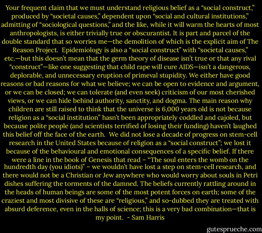 Your frequent claim that we must understand religious belief as a “social construct,” produced by “societal causes,” dependent upon “social and cultural institutions,” admitting of “sociological questions,” and the like, while it will warm the hearts of most anthropologists, is either trivially true or obscurantist. It is part and parcel of the double standard that so worries me—the demolition of which is the explicit aim of The Reason Project.<br /><br />Epidemiology is also a “social construct” with “societal causes,” etc.—but this doesn’t mean that the germ theory of disease isn’t true or that any rival “construct”—like one suggesting that child rape will cure AIDS—isn’t a dangerous, deplorable, and unnecessary eruption of primeval stupidity. We either have good reasons or bad reasons for what we believe; we can be open to evidence and argument, or we can be closed; we can tolerate (and even seek) criticism of our most cherished views, or we can hide behind authority, sanctity, and dogma. The main reason why children are still raised to think that the universe is 6,000 years old is not because religion as a “social institution” hasn’t been appropriately coddled and cajoled, but because polite people (and scientists terrified of losing their funding) haven’t laughed this belief off the face of the earth.<br /><br />We did not lose a decade of progress on stem-cell research in the United States because of religion as a “social construct”; we lost it because of the behavioural and emotional consequences of a specific belief. If there were a line in the book of Genesis that read – “The soul enters the womb on the hundredth day (you idiots)” – we wouldn’t have lost a step on stem-cell research, and there would not be a Christian or Jew anywhere who would worry about souls in Petri dishes suffering the torments of the damned. The beliefs currently rattling around in the heads of human beings are some of the most potent forces on earth; some of the craziest and most divisive of these are “religious,” and so-dubbed they are treated with absurd deference, even in the halls of science; this is a very bad combination—that is my point.  - Sam Harris