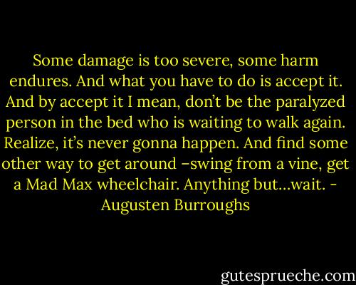 Some damage is too severe, some harm endures. And what you have to do is accept it. And by accept it I mean, don’t be the paralyzed person in the bed who is waiting to walk again. Realize, it’s never gonna happen. And find some other way to get around –swing from a vine, get a Mad Max wheelchair. Anything but…wait. - Augusten Burroughs