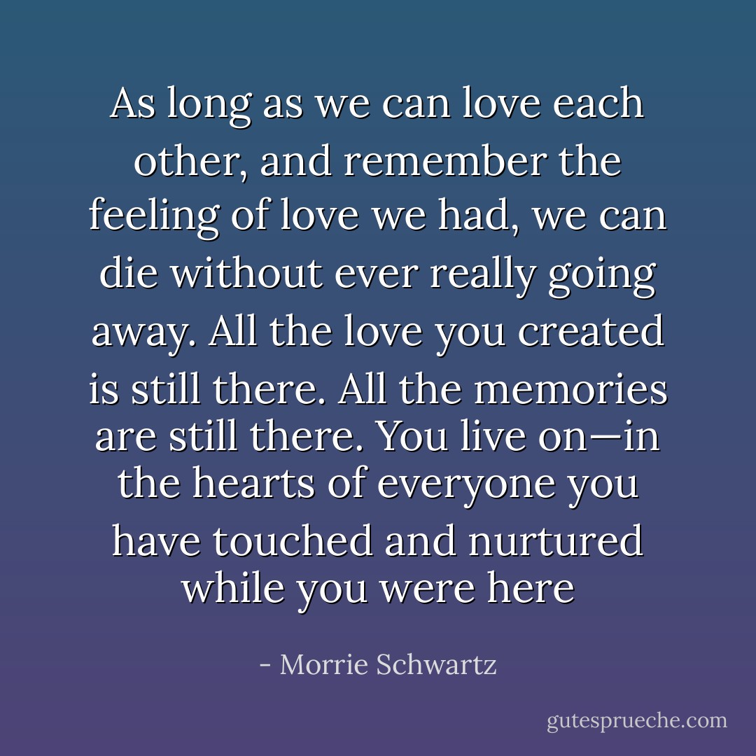 As long as we can love each other, and remember the feeling of love we had, we can die without ever really going away. All the love you created is still there. All the memories are still there. You live on—in the hearts of everyone you have touched and nurtured while you were here - Morrie Schwartz