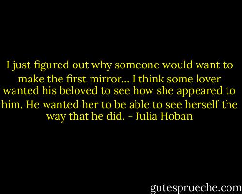 I just figured out why someone would want to make the first mirror... I think some lover wanted his beloved to see how she appeared to him. He wanted her to be able to see herself the way that he did. - Julia Hoban